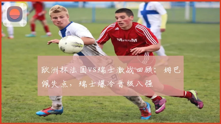 欧洲杯法国vs瑞士激战回顾：姆巴佩失点，瑞士爆冷晋级八强
