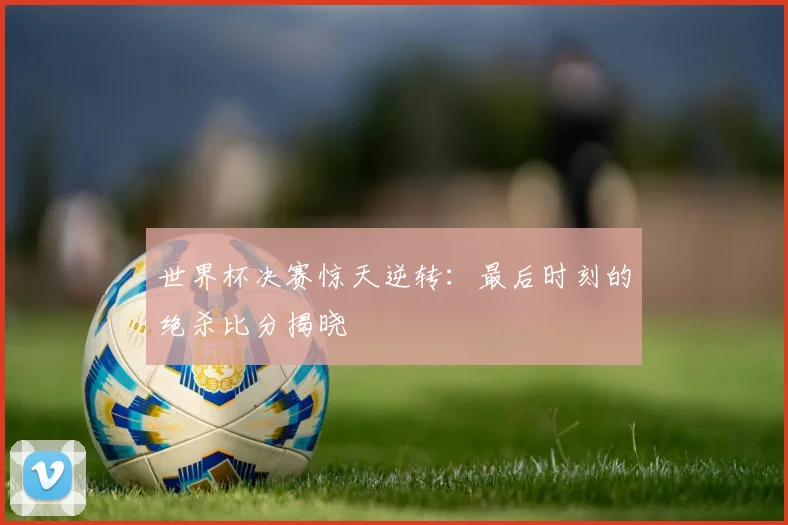 世界杯决赛惊天逆转：最后时刻的绝杀比分揭晓