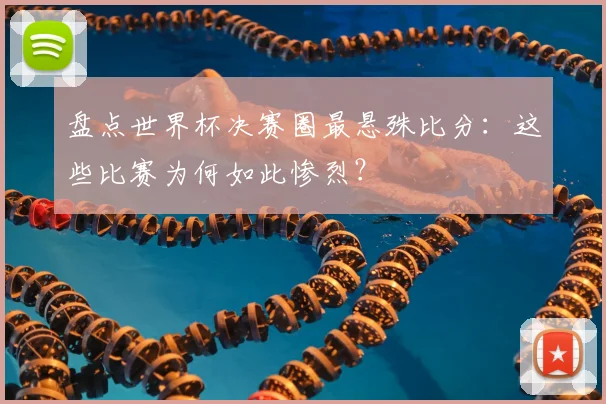 盘点世界杯决赛圈最悬殊比分：这些比赛为何如此惨烈？