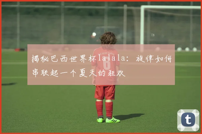 揭秘巴西世界杯lalala:旋律如何串联起一个夏天的狂欢