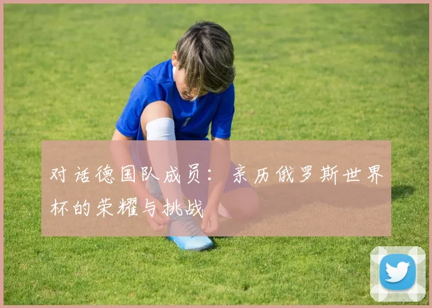 对话德国队成员:亲历俄罗斯世界杯的荣耀与挑战