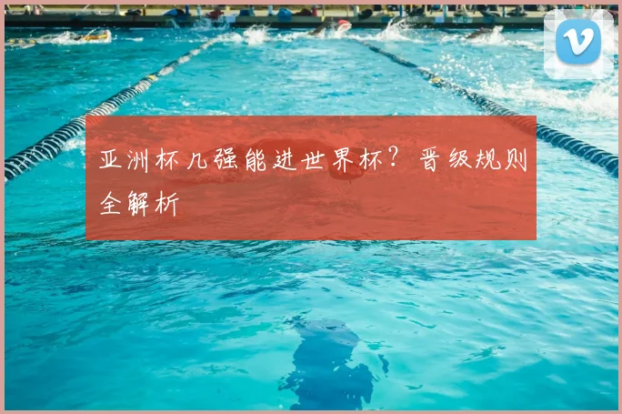 亚洲杯几强能进世界杯?晋级规则全解析