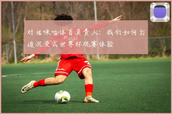 对话咪咕体育负责人：我们如何打造沉浸式世界杯观赛体验
