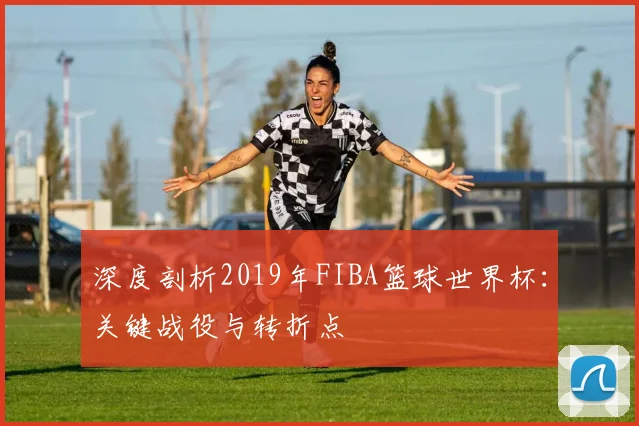 深度剖析2019年FIBA篮球世界杯：关键战役与转折点