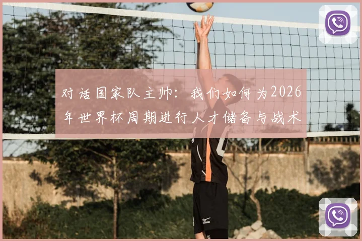 对话国家队主帅：我们如何为2026年世界杯周期进行人才储备与战术准备