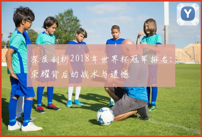 深度剖析2018年世界杯冠军排名：荣耀背后的战术与遗憾