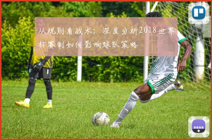 从规则看战术：深度分析2018世界杯赛制如何影响球队策略