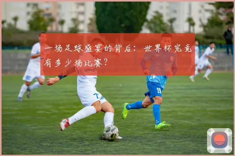 一场足球盛宴的背后：世界杯究竟有多少场比赛？