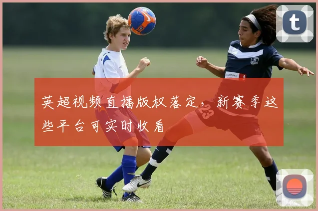 英超视频直播版权落定，新赛季这些平台可实时收看