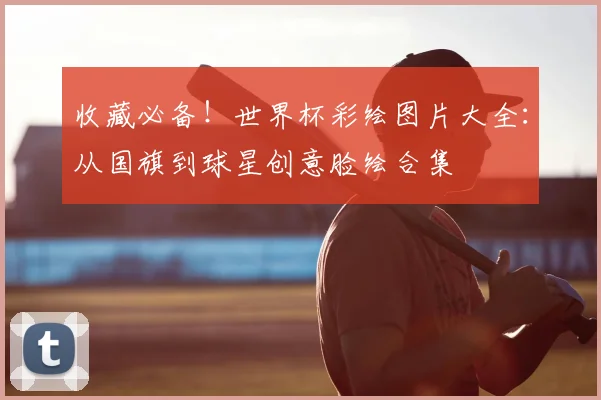 收藏必备！世界杯彩绘图片大全：从国旗到球星创意脸绘合集