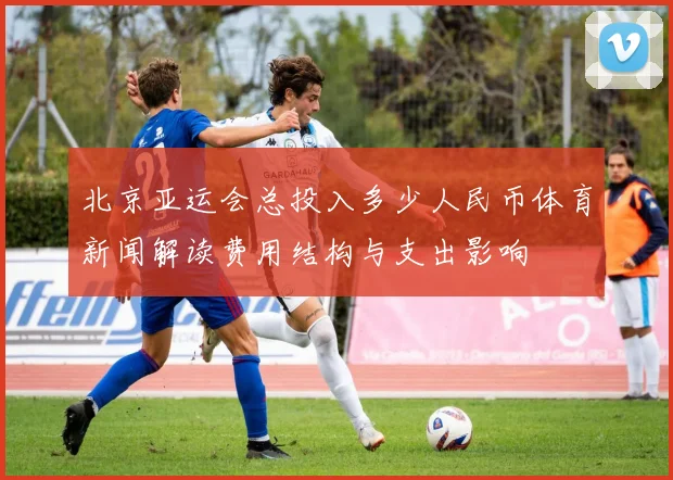 北京亚运会总投入多少人民币体育新闻解读费用结构与支出影响