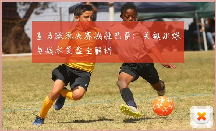 皇马欧冠决赛战胜巴萨:关键进球与战术复盘全解析