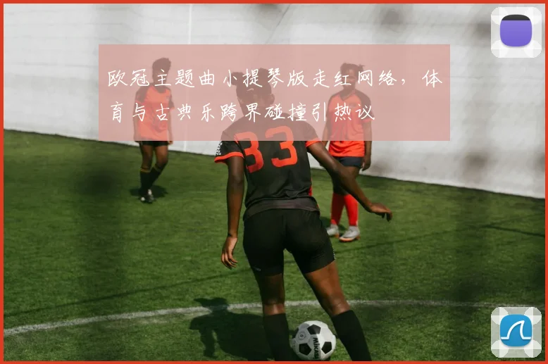 欧冠主题曲小提琴版走红网络，体育与古典乐跨界碰撞引热议