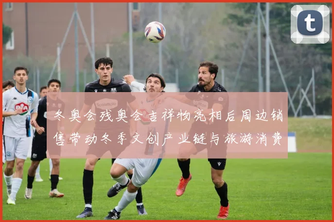 冬奥会残奥会吉祥物亮相后周边销售带动冬季文创产业链与旅游消费回暖