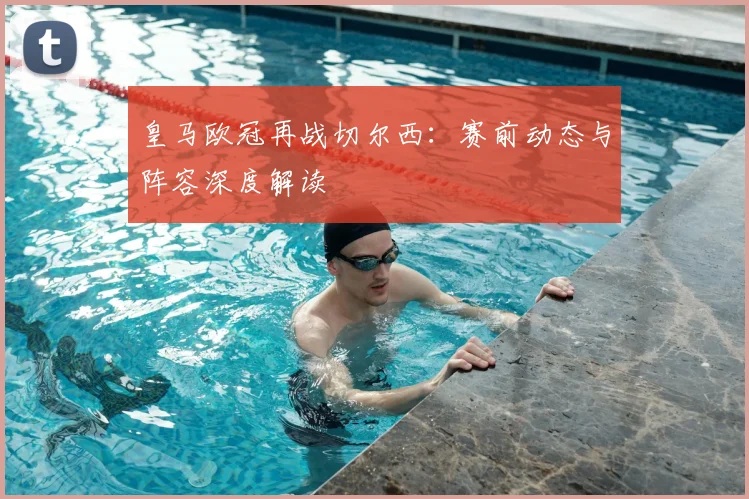 皇马欧冠再战切尔西：赛前动态与阵容深度解读